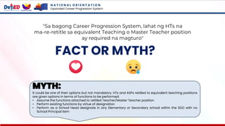 N A T I O N A L O R I E N T A T I O N
Expanded Career Progression System
FACT OR MYTH?
"Sa bagong Career Progression System, lahat ng HTs na
ma-re-retitle sa equivalent Teaching o Master Teacher position
ay required na magturo"
MYTH:
It could be one of their options but not mandatory. HTs and ASPs retitled to equivalent teaching positions
are given options in terms of functions to be performed:
• Assume the functions attached to retitled Teacher/Master Teacher position
• Perform existing functions by virtue of designation
• Perform as a School Head designate in any Elementary or Secondary school within the SDO with no
School Principal item
 