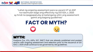 N A T I O N A L O R I E N T A T I O N
Expanded Career Progression System
FACT OR MYTH?
MYTH:
Positions (i.e., HTs, ASPs, SST, SNET) that are already published and posted
and/or with ongoing assessment and selection prior to the issuance of DO
024, s. 2025 shall continue to be governed by old guidelines.
"Lahat ng ongoing assessment para sa vacant HT at ASP
na nasimulan bago ang effectivity ng DO 024, s. 2025
ay hindi na ipagpapatuloy at kailangang ulitin ang assessment
gamit ang bagong guidelines"
 