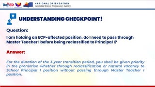 N A T I O N A L O R I E N T A T I O N
Expanded Career Progression System
UNDERSTANDING CHECKPOINT!
Question:
I am holding an ECP-affected position, do I need to pass through
Master Teacher I before being reclassified to Principal I?
Answer:
For the duration of the 3-year transition period, you shall be given priority
in the promotion whether through reclassification or natural vacancy to
School Principal I position without passing through Master Teacher I
position.
 