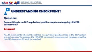 N A T I O N A L O R I E N T A T I O N
Expanded Career Progression System
UNDERSTANDING CHECKPOINT!
Question:
Does retitling to an ECP-equivalent position require undergoing HRMPSB
assessment?
Answer:
No. All Incumbents who will be retitled to equivalent position titles in the ECP system
are not required to undergo the HRMPSB comparative assessment. However, meeting
the CSC-Approved QS shall be required.
 