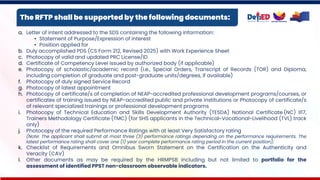 The RFTP shall be supported by the following documents:
a. Letter of intent addressed to the SDS containing the following information:
• Statement of Purpose/Expression of interest
• Position applied for
b. Duly accomplished PDS (CS Form 212, Revised 2025) with Work Experience Sheet
c. Photocopy of valid and updated PRC License/ID
d. Certificate of Competency Level issued by authorized body (if applicable)
e. Photocopy of scholastic/academic record (i.e., Special Orders, Transcript of Records (TOR) and Diploma,
including completion of graduate and post-graduate units/degrees, if available)
f. Photocopy of duly signed Service Record
g. Photocopy of latest appointment
h. Photocopy of certificate/s of completion of NEAP-accredited professional development programs/courses, or
certificates of training issued by NEAP-accredited public and private institutions or Photocopy of certificate/s
of relevant specialized trainings or professional development programs
i. Photocopy of Technical Education and Skills Development Authority (TESDA) National Certificate (NC) II17,
Trainers Methodology Certificate (TMC) (for SHS applicants in the Technical-Vocational-Livelihood (TVL) track
only)
j. Photocopy of the required Performance Ratings with at least Very Satisfactory rating
(Note: The applicant shall submit at most three (3) performance ratings depending on the performance requirements. The
latest performance rating shall cover one (1) year complete performance rating period in the current position);
k. Checklist of Requirements and Omnibus Sworn Statement on the Certification on the Authenticity and
Veracity (CAV)
l. Other documents as may be required by the HRMPSB including but not limited to portfolio for the
assessment of identified PPST non-classroom observable indicators.
 