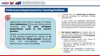 N A T I O N A L O R I E N T A T I O N
Expanded Career Progression System
Performance Requirements for Teaching Positions
Satisfy the set performance requirements
of the position applied for, based on at
most three (3) rating periods reckoned
from the immediately preceding
performance cycle completed.
Applicants must have a rating of at least
Very Satisfactory in the last rating period
covering one (1) year complete
performance cycle in the current
position.
A teacher who is on official leave of absence,
may be considered for promotion through
reclassification.
In such cases, the applicable performance
ratings to be used for purposes of satisfying the
performance requirements shall be based on at
most three (3) rating periods reckoned from the
last rating period prior to the leave of absence.
Non-teacher applicants for reclass who are
not using the existing PPST-based IPCRF of
teachers, shall be evaluated using comparable
performance requirements.
✓ School Principal position who intend to
switch from SA to CT Career Line,
✓ ASP and HT position for reclassification to
appropriate teaching position in the CT
Career Line, and
✓ Teachers with designation as Teacher-in-
Charge (TIC) or Assistant School Head
Designate
 