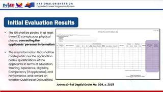 Initial Evaluation Results
Annex D-1 of DepEd Order No. 024, s. 2025
• The IER shall be posted in at least
three (3) conspicuous physical
places, concealing the
applicants’ personal information
• The only information that shall be
made public are the application
codes, qualifications of the
applicants in terms of Education,
Training, Experience, Eligibility,
Competency (if applicable), and
Performance, and remark on
whether Qualified or Disqualified.
N A T I O N A L O R I E N T A T I O N
Expanded Career Progression System
 