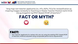 N A T I O N A L O R I E N T A T I O N
Expanded Career Progression System
FACT OR MYTH?
"Ang mga non-teacher applicants (i.e., HTs, ASPs, TICs) for reclassification ay
maaring magpa-reclassify to Teaching or Master Teacher Position kahit hindi
sila gumagamit ng PPST-Based IPCRF of teachers "
FACT:
• Non-teacher applicants for reclass who are not using the existing PPST-based IPCRF
of teachers, shall be evaluated using comparable performance requirements.
 