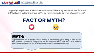 N A T I O N A L O R I E N T A T I O N
Expanded Career Progression System
FACT OR MYTH?
"Ang mga applicants na hindi makakapag-submit ng Means of Verification
(MOVs) para sa kahit anong NCOI ay ma-e-exclude sa pool of candidates "
MYTH:
Applicants who fail to submit MOV/s for any NCOIs will only get a rating of zero (0) for
the Portfolio Assessment component for the particular NCOI with no MOV/s, without
precluding the applicant to undergo the Behavioral Events Interview (BEI).
 