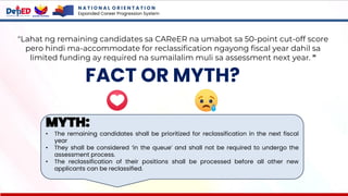 N A T I O N A L O R I E N T A T I O N
Expanded Career Progression System
FACT OR MYTH?
"Lahat ng remaining candidates sa CAReER na umabot sa 50-point cut-off score
pero hindi ma-accommodate for reclassification ngayong fiscal year dahil sa
limited funding ay required na sumailalim muli sa assessment next year. "
MYTH:
• The remaining candidates shall be prioritized for reclassification in the next fiscal
year
• They shall be considered ‘in the queue’ and shall not be required to undergo the
assessment process.
• The reclassification of their positions shall be processed before all other new
applicants can be reclassified.
 