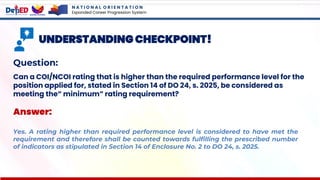 N A T I O N A L O R I E N T A T I O N
Expanded Career Progression System
UNDERSTANDING CHECKPOINT!
Question:
Can a COI/NCOI rating that is higher than the required performance level for the
position applied for, stated in Section 14 of DO 24, s. 2025, be considered as
meeting the“ minimum” rating requirement?
Answer:
Yes. A rating higher than required performance level is considered to have met the
requirement and therefore shall be counted towards fulfilling the prescribed number
of indicators as stipulated in Section 14 of Enclosure No. 2 to DO 24, s. 2025.
 