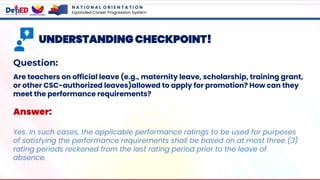 N A T I O N A L O R I E N T A T I O N
Expanded Career Progression System
UNDERSTANDING CHECKPOINT!
Question:
Are teachers on official leave (e.g., maternity leave, scholarship, training grant,
or other CSC-authorized leaves)allowed to apply for promotion? How can they
meet the performance requirements?
Answer:
Yes. In such cases, the applicable performance ratings to be used for purposes
of satisfying the performance requirements shall be based on at most three (3)
rating periods reckoned from the last rating period prior to the leave of
absence.
 