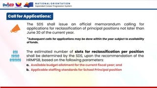Call for Applications:
The SDS shall issue an official memorandum calling for
applications for reclassification of principal positions not later than
June 30 of the current year.
*Subsequent calls for applications may be done within the year subject to availability
of funds.
The estimated number of slots for reclassification per position
shall be determined by the SDS, upon the recommendation of the
HRMPSB, based on the following parameters:
a. Available budget allotment for the current fiscal year; and
b. Applicable staffing standards for School Principal position
N A T I O N A L O R I E N T A T I O N
Expanded Career Progression System
 
