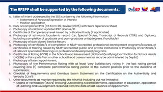 The RFSPP shall be supported by the following documents:
a. Letter of intent addressed to the SDS containing the following information:
• Statement of Purpose/Expression of interest
• Position applied for
b. Duly accomplished PDS (CS Form 212, Revised 2025) with Work Experience Sheet
c. Photocopy of valid and updated PRC License/ID
d. Certificate of Competency Level issued by authorized body (if applicable)
e. Photocopy of scholastic/academic record (i.e., Special Orders, Transcript of Records (TOR) and Diploma,
including completion of graduate and post-graduate units/degrees, if available)
f. Photocopy of duly signed Service Record
g. Photocopy of certificate/s of completion of NEAP-accredited professional development programs/courses, or
certificates of training issued by NEAP-accredited public and private institutions or Photocopy of certificate/s
of relevant specialized trainings or professional development programs
h. Certificate of Rating (COR) in the School Head Assessment (National Qualifying Examination for School Heads
(NQESH) or Principal’s Test or other school head assessment as may be administered by DepEd)
i. Photocopy of latest appointment;
j. Photocopy of the Performance Rating with at least Very Satisfactory rating in the last rating period
covering one (1) complete performance rating period in the current position prior to the deadline of
submission;
k. Checklist of Requirements and Omnibus Sworn Statement on the Certification on the Authenticity and
Veracity (CAV)
l. Other documents as may be required by the HRMPSB including but not limited to:
▪ Means of Verification (MOVs) showing Outstanding Accomplishments, Application of Education, Application
of Learning and Development reckoned from the date of last issuance of appointment
 
