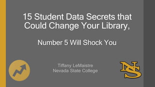 15 Student Data Secrets that
Could Change Your Library,
Number 5 Will Shock You
Tiffany LeMaistre
Nevada State College
 