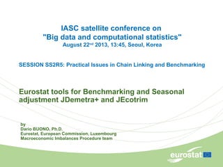 Eurostat tools for Benchmarking and Seasonal
adjustment JDemetra+ and JEcotrim
by
Dario BUONO, Ph.D.
Eurostat, European Commission, Luxembourg
Macroeconomic Imbalances Procedure team
IASC satellite conference on
"Big data and computational statistics"
August 22nd
2013, 13:45, Seoul, Korea
SESSION SS2R5: Practical Issues in Chain Linking and Benchmarking
 