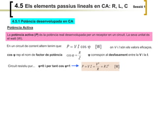 4.5 Els elements passius lineals en CA: R, L, C Sessió 1
4.5.1 Potència desenvolupada en CA
Potència Activa
La potència activa (P) és la potència real desenvolupada per un receptor en un circuit. La seva unitat és
el watt (W).
En un circuit de corrent altern tenim que: on V i I són els valors eficaços.
cos φ rep el nom de factor de potència φ correspon al desfasament entre la V i la I.
Circuit resistiu pur... φ=0 i per tant cos φ=1
 