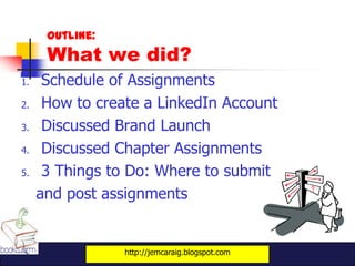 Outline:
      What we did?
1.    Schedule of Assignments
2.    How to create a LinkedIn Account
3.    Discussed Brand Launch
4.    Discussed Chapter Assignments
5.    3 Things to Do: Where to submit
     and post assignments


                 http://jemcaraig.blogspot.com
 
