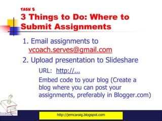 Task 5
3 Things to Do: Where to
Submit Assignments
1. Email assignments to
  vcoach.serves@gmail.com
2. Upload presentation to Slideshare
         URL: http://...
         Embed code to your blog (Create a
         blog where you can post your
         assignments, preferably in Blogger.com)


               http://jemcaraig.blogspot.com
 