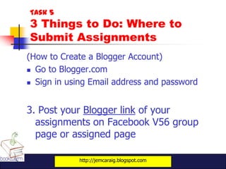 Task 5
3 Things to Do: Where to
Submit Assignments
(How to Create a Blogger Account)
 Go to Blogger.com

 Sign in using Email address and password




3. Post your Blogger link of your
  assignments on Facebook V56 group
  page or assigned page

            http://jemcaraig.blogspot.com
 