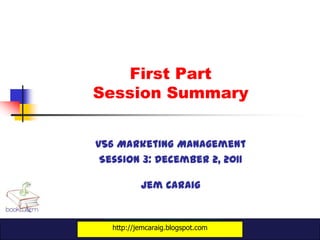 First Part
Session Summary


v56 Marketing Management
 Session 3: December 2, 2011

           Jem Caraig


   http://jemcaraig.blogspot.com
 