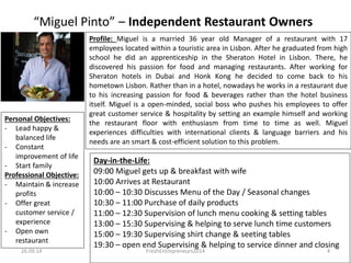 “Miguel Pinto” – Independent Restaurants 
Profile: Miguel is a married 36 year old Manager of a restaurant with 17 
employees located within a touristic area in Lisbon. After he graduated from high 
school he did an apprenticeship in the Sheraton Hotel in Lisbon. There, he 
discovered his passion for food and managing restaurants. After working for 
Sheraton hotels in Dubai and Honk Kong he decided to come back to his 
hometown Lisbon. Rather than in a hotel, nowadays he works in a restaurant due 
to his increasing passion for food & beverages rather than the hotel business 
itself. Miguel is a open-minded, social boss who pushes his employees to offer 
great customer service & hospitality by setting an example himself and working 
the restaurant floor with enthusiasm from time to time as well. Miguel 
experiences difficulties with international clients & language barriers and his 
needs are an smart & cost-efficient solution to this problem. 
Personal Objectives: 
- Lead happy & 
balanced life 
- Constant 
improvement of life 
- Start family 
Professional Objective: 
- Maintain & increase 
profits 
- Offer great 
customer service / 
experience 
- Open own 
restaurant 
Day-in-the-Life: 
09:00 Miguel gets up & has breakfast with wife 
10:00 Arrives at Restaurant 
10:00 – 10:30 Discusses Menu of the Day / Seasonal changes 
10:30 – 11:00 Purchase of daily products 
11:00 – 12:30 Supervision of lunch menu cooking & setting tables 
13:00 – 15:30 Supervising & helping to serve lunch time customers 
15:00 – 19:30 Supervising shift change & setting of tables 
19:30 – open end Supervising & helping to serve dinner and closing 
26.09.14 FreshEntrepreneurs2014 4 
 