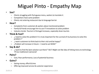 Miguel Pinto - Empathy Map 
• See? 
– Clients struggling with Portuguese menu, waiters to translate it 
– Competitors have same problem 
– Clients not entering restaurant due to language barrier 
• Hear? 
– Complaints from customers & waiters about mentioned problem 
– Family & friends encourage him to use IT innovations to solve problem 
– Industry trends: Tourism in Portugal increases, especially Asian tourists 
• Think & Feel? 
– „I need to solve this problem! It is truly important for the survival of my business to solve this 
problem !“ 
– „I want customers to think back to their visit and be happy!“ 
– „Problem will increase in future – I need to act NOW!“ 
• Say & do? 
– „I want to find the best solution out there!“ BUT: Might not like idea of linking menu to technology 
 less traditional / personal! 
• Pains? 
– Cost, Poor performance, Loss of potential business 
• Gains? 
– Saving money, effort & time 
– Offering improved service & customer experience 
26.09.14 FreshEntrepreneurs2014 5 
 