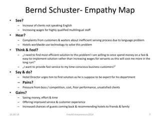 Bernd Schuster- Empathy Map 
• See? 
– Increase of clients not speaking English 
– Increasing wages for highly qualified multilingual staff 
• Hear? 
– Complaints from customers & waiters about inefficient serving process due to language problem 
– Hotels worldwide use technology to solve this problem 
• Think & Feel? 
– „I need to find most efficient solution to this problem! I am willing to once spend money on a fast & 
easy-to-implement solution rather than increasing wages for servants as this will cost me more in the 
long run!“ 
– „I want to provide fast service to my time-conscious business customers!” 
• Say & do? 
– Hotel Director urges him to find solution as he is suppose to be expert for his department 
• Pains? 
– Pressure from boss / competition, cost, Poor performance, unsatisfied clients 
• Gains? 
– Saving money, effort & time 
– Offering improved service & customer experience 
– Increased chances of guests coming back & recommending hotels to friends & family 
26.09.14 FreshEntrepreneurs2014 7 
 