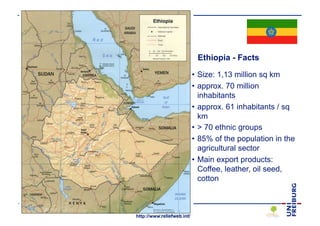Ethiopia - Facts

                                                                                • Size: 1,13 million sq km
                                                                                • approx. 70 million
                                                                                  inhabitants
                                                                                • approx. 61 inhabitants / sq
                                                                                  km
                                                                                • > 70 ethnic groups
                                                                                • 85% of the population in the
                                                                                  agricultural sector
                                                                                • Main export products:
                                                                                  Coffee, leather, oil seed,
                                                                                  cotton



Dr. Christine Schmitt, Institute for Landscape Management
                                                    http://www.reliefweb.int/
 