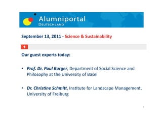 September	
  13,	
  2011	
  -­‐	
  Science	
  &	
  Sustainability	
  

 1

Our	
  guest	
  experts	
  today:	
  

•  Prof.	
  Dr.	
  Paul	
  Burger,	
  Department	
  of	
  Social	
  Science	
  and	
  
   Philosophy	
  at	
  the	
  University	
  of	
  Basel	
  

•  Dr.	
  ChrisBne	
  SchmiD,	
  Ins;tute	
  for	
  Landscape	
  Management,	
  
   University	
  of	
  Freiburg	
  

                                                                                         2	
  
 
