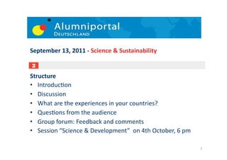 September	
  13,	
  2011	
  -­‐	
  Science	
  &	
  Sustainability	
  

 1
 2

Structure	
  
•  Introduc;on	
  
•  Discussion	
  
•  What	
  are	
  the	
  experiences	
  in	
  your	
  countries?	
  
•  Ques;ons	
  from	
  the	
  audience	
  	
  
•  Group	
  forum:	
  Feedback	
  and	
  comments	
  
•  Session	
  “Science	
  &	
  Development”	
  	
  on	
  4th	
  October,	
  6	
  pm	
  	
  

                                                                                              3	
  
 