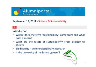 September	
  13,	
  2011	
  -­‐	
  Science	
  &	
  Sustainability	
  

 3
IntroducDon	
  
•  Where	
  does	
  the	
  term	
  “sustainability”	
  come	
  from	
  and	
  what       	
  
   does	
  it	
  mean?	
  	
  
•  What	
   are	
   the	
   facets	
   of	
   sustainability?	
   From	
   ecology	
   to	
  
   society	
  
•  Biodiversity	
  –	
  an	
  interdisciplinary	
  approach	
  
•  Is	
  the	
  university	
  of	
  the	
  future	
  „green“?	
  	
  


                                                                                            4	
  
 