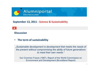 September	
  13,	
  2011	
  -­‐	
  Science	
  &	
  Sustainability	
  

4

 Discussion	
  

 •  The	
  term	
  of	
  sustainability	
  	
  

    „Sustainable development is development that meets the needs of
     the present without compromising the ability of future generations
                         to meet their own needs.“

        Our Common Future (1987), Report of the World Commission on
              Environment and Development (Brundtland Report)	
  
                                                                          5	
  
 