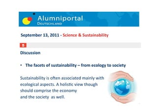 September	
  13,	
  2011	
  -­‐	
  Science	
  &	
  Sustainability	
  

 5

Discussion	
  

•  The	
  facets	
  of	
  sustainability	
  –	
  from	
  ecology	
  to	
  society	
  

Sustainability	
  is	
  oUen	
  associated	
  mainly	
  with	
  	
  
ecological	
  aspects.	
  A	
  holis;c	
  view	
  though	
  	
  
should	
  comprise	
  the	
  economy	
  	
  
and	
  the	
  society	
  	
  as	
  well.	
  	
  
                                                                                        6	
  
 