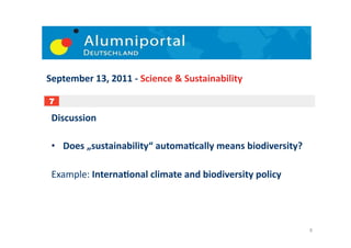 September	
  13,	
  2011	
  -­‐	
  Science	
  &	
  Sustainability	
  

7

 Discussion	
  

 •  Does	
  „sustainability“	
  automaDcally	
  means	
  biodiversity?	
  

 Example:	
  InternaDonal	
  climate	
  and	
  biodiversity	
  policy	
  




                                                                             8	
  
 