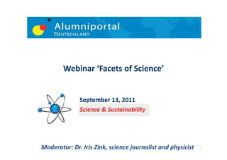 Webinar	
  ‘Facets	
  of	
  Science’	
  


                    September	
  13,	
  2011	
  	
  	
  	
  	
  	
  	
  	
  
                    Science	
  &	
  Sustainability	
  




Moderator:	
  Dr.	
  Iris	
  Zink,	
  science	
  journalist	
  and	
  physicist	
     1	
  
 