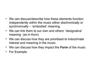 • We can discuss/describe how these elements function
independently within the music either diachronically or
synchronically – ‘embodied’ meaning.
• We can link them to our own and others’ ‘designative’
meaning (as in Korn)
• We can discuss how they are prioritised to indoctrinate
interest and meaning in the music.
• We can discuss how they impact the Form of the music
• For Example:
 