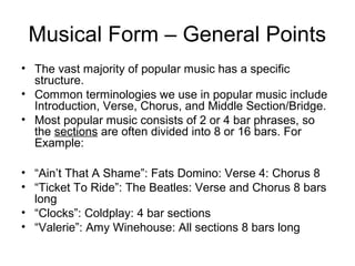 Musical Form – General Points
• The vast majority of popular music has a specific
structure.
• Common terminologies we use in popular music include
Introduction, Verse, Chorus, and Middle Section/Bridge.
• Most popular music consists of 2 or 4 bar phrases, so
the sections are often divided into 8 or 16 bars. For
Example:
• “Ain’t That A Shame”: Fats Domino: Verse 4: Chorus 8
• “Ticket To Ride”: The Beatles: Verse and Chorus 8 bars
long
• “Clocks”: Coldplay: 4 bar sections
• “Valerie”: Amy Winehouse: All sections 8 bars long
 