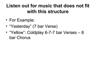 Listen out for music that does not fit
with this structure
• For Example:
• “Yesterday” (7 bar Verse)
• “Yellow”: Coldplay 6-7-7 bar Verses – 8
bar Chorus
 