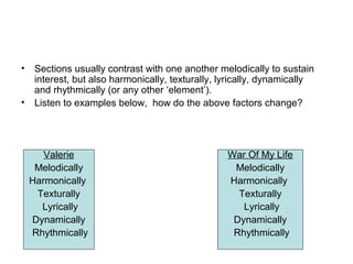 • Sections usually contrast with one another melodically to sustain
interest, but also harmonically, texturally, lyrically, dynamically
and rhythmically (or any other ‘element’).
• Listen to examples below, how do the above factors change?
Valerie
Melodically
Harmonically
Texturally
Lyrically
Dynamically
Rhythmically
War Of My Life
Melodically
Harmonically
Texturally
Lyrically
Dynamically
Rhythmically
 
