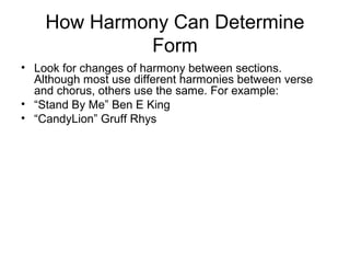 How Harmony Can Determine
Form
• Look for changes of harmony between sections.
Although most use different harmonies between verse
and chorus, others use the same. For example:
• “Stand By Me” Ben E King
• “CandyLion” Gruff Rhys
 