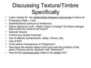 Discussing Texture/Timbre
Specifically
• Listen closely for the relationships between instruments in terms of:
• Frequency (High – Low)
• Depth/Distance (amount of ambience)
• Stereo Spectrum (Left – Right). Does it change? Do these changes
help evoke the mood of the music?
• General Volume
• Is there any double tracking?
• Use of effects) (compression, delay, chorus, etc)
• Use of EQ?
• Is the texture homophonic or Polyphonic?
• How does the texture relate to the lyrics and the emotion of the
piece (Texture can be ‘physical’ and ‘rhetorical’)?
• How do the individual parts relate to the whole mix?
 