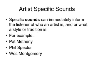 Artist Specific Sounds
• Specific sounds can immediately inform
the listener of who an artist is, and or what
a style or tradition is.
• For example:
• Pat Metheny
• Phil Spector
• Wes Montgomery
 