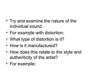 • Try and examine the nature of the
individual sound.
• For example with distortion:
• What type of distortion is it?
• How is it manufactured?
• How does this relate to the style and
authenticity of the artist?
• For example:
 