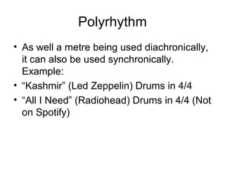 Polyrhythm
• As well a metre being used diachronically,
it can also be used synchronically.
Example:
• “Kashmir” (Led Zeppelin) Drums in 4/4
• “All I Need” (Radiohead) Drums in 4/4 (Not
on Spotify)
 