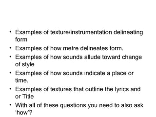 • Examples of texture/instrumentation delineating
form
• Examples of how metre delineates form.
• Examples of how sounds allude toward change
of style
• Examples of how sounds indicate a place or
time.
• Examples of textures that outline the lyrics and
or Title
• With all of these questions you need to also ask
‘how’?
 
