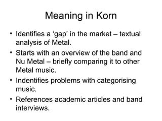 Meaning in Korn
• Identifies a ‘gap’ in the market – textual
analysis of Metal.
• Starts with an overview of the band and
Nu Metal – briefly comparing it to other
Metal music.
• Indentifies problems with categorising
music.
• References academic articles and band
interviews.
 