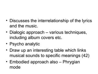 • Discusses the interrelationship of the lyrics
and the music.
• Dialogic approach – various techniques,
including album covers etc.
• Psycho analytic
• Draw up an interesting table which links
musical sounds to specific meanings (42)
• Embodied approach also – Phrygian
mode
 