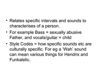 • Relates specific intervals and sounds to
characterises of a person.
• For example Bass = sexually abusive
Father, and vocals/guitar = child
• Style Codes = how specific sounds etc are
culturally specific. For eg a ‘Wah’ sound
can mean various things for Hendrix and
Funkalelic.
 