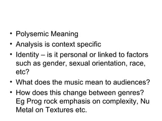 • Polysemic Meaning
• Analysis is context specific
• Identity – is it personal or linked to factors
such as gender, sexual orientation, race,
etc?
• What does the music mean to audiences?
• How does this change between genres?
Eg Prog rock emphasis on complexity, Nu
Metal on Textures etc.
 
