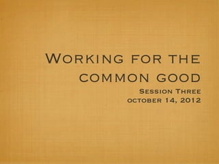 Working for the
   common good
         Session Three
       october 14, 2012
 