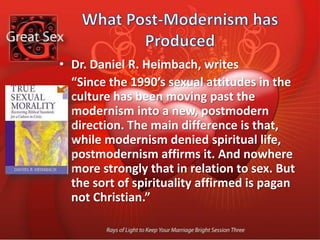 What Post-Modernism has Produced There is a shift from making sure that sexual experience is consistent with the character of God, to making sure that the character of God is consistent with sexual experience. In other words, there is a shift from measuring sex by God, to measuring God by sex.There is a shift from restricting sexual behavior to keep sex holy, to releasing sexual experience because nothing ever makes sex unholy. In other words there is a shift from thinking that sex is easily corrupted, to thinking sex is impossible to corrupt.