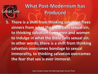 What Post-Modernism has Produced There is a shift from thinking sexual desires need to be disciplined because human nature is fallen, to thinking sexual desires should be unrestrained because there is nothing wrong with human nature. In other words, there is a shift from perfecting human nature by denying the flesh, to perfecting human nature by indulging the flesh.
