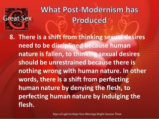 What Post-Modernism has Produced There is a shift from sex being part of living life for God, to God being part of living life for sex.  In other words, there is a shift from sexual life being spiritual, to spiritual life being sexual.There is a shift from the rule of God, to God being part of living life for sex. In other words, there is a shift from sexual life being spiritual, to spiritual life being sexual.There is a shift form worshipping a God who became flesh, to worshiping flesh that becomes God. In other words, there is a shift from worshiping God out of gratitude for sex, to worshiping God as sex.